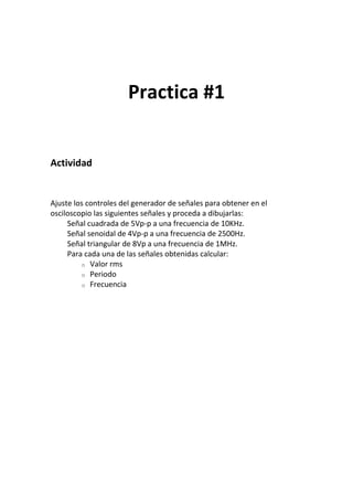 Practica #1
Actividad
Ajuste los controles del generador de señales para obtener en el
osciloscopio las siguientes señales y proceda a dibujarlas:
Señal cuadrada de 5Vp-p a una frecuencia de 10KHz.
Señal senoidal de 4Vp-p a una frecuencia de 2500Hz.
Señal triangular de 8Vp a una frecuencia de 1MHz.
Para cada una de las señales obtenidas calcular:
o Valor rms
o Periodo
o Frecuencia
 