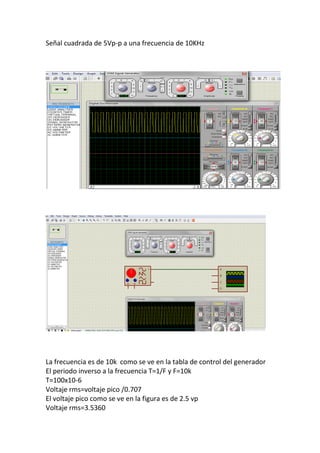 Señal cuadrada de 5Vp-p a una frecuencia de 10KHz
La frecuencia es de 10k como se ve en la tabla de control del generador
El periodo inverso a la frecuencia T=1/F y F=10k
T=100x10-6
Voltaje rms=voltaje pico /0.707
El voltaje pico como se ve en la figura es de 2.5 vp
Voltaje rms=3.5360
 