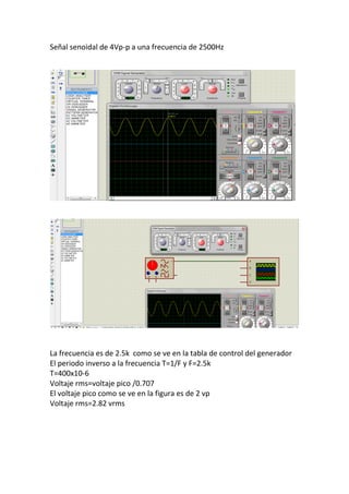 Señal senoidal de 4Vp-p a una frecuencia de 2500Hz
La frecuencia es de 2.5k como se ve en la tabla de control del generador
El periodo inverso a la frecuencia T=1/F y F=2.5k
T=400x10-6
Voltaje rms=voltaje pico /0.707
El voltaje pico como se ve en la figura es de 2 vp
Voltaje rms=2.82 vrms
 