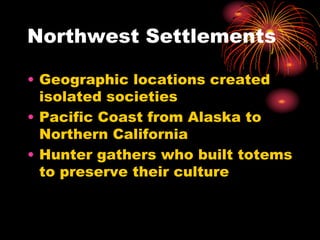 Northwest Settlements
• Geographic locations created
isolated societies
• Pacific Coast from Alaska to
Northern California
• Hunter gathers who built totems
to preserve their culture
 