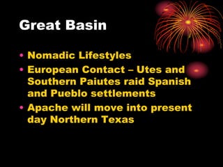 Great Basin
• Nomadic Lifestyles
• European Contact – Utes and
Southern Paiutes raid Spanish
and Pueblo settlements
• Apache will move into present
day Northern Texas
 