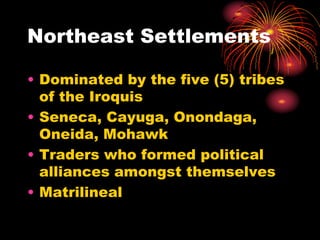 Northeast Settlements
• Dominated by the five (5) tribes
of the Iroquis
• Seneca, Cayuga, Onondaga,
Oneida, Mohawk
• Traders who formed political
alliances amongst themselves
• Matrilineal
 
