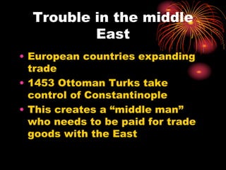 Trouble in the middle
East
• European countries expanding
trade
• 1453 Ottoman Turks take
control of Constantinople
• This creates a “middle man”
who needs to be paid for trade
goods with the East
 