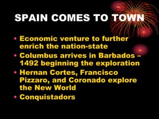 SPAIN COMES TO TOWN
• Economic venture to further
enrich the nation-state
• Columbus arrives in Barbados –
1492 beginning the exploration
• Hernan Cortes, Francisco
Pizzaro, and Coronado explore
the New World
• Conquistadors
 