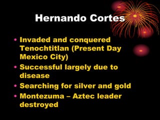 Hernando Cortes
• Invaded and conquered
Tenochtitlan (Present Day
Mexico City)
• Successful largely due to
disease
• Searching for silver and gold
• Montezuma – Aztec leader
destroyed
 