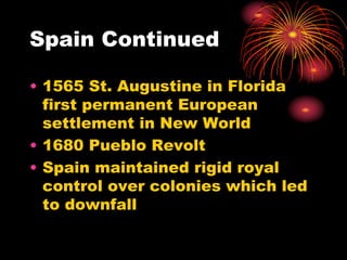Spain Continued
• 1565 St. Augustine in Florida
first permanent European
settlement in New World
• 1680 Pueblo Revolt
• Spain maintained rigid royal
control over colonies which led
to downfall
 