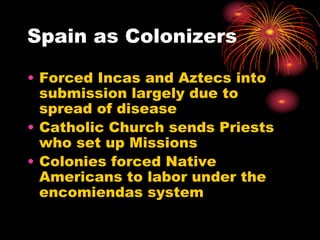 Spain as Colonizers
• Forced Incas and Aztecs into
submission largely due to
spread of disease
• Catholic Church sends Priests
who set up Missions
• Colonies forced Native
Americans to labor under the
encomiendas system
 