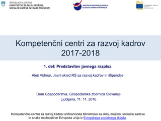 Kompetenčni centri za razvoj kadrov
2017-2018
Dom Gospodarstva, Gospodarska zbornica Slovenije
Ljubljana, 11. 11. 2016
1. del: Predstavitev javnega razpisa
Aleš Vidmar, Javni sklad RS za razvoj kadrov in štipendije
Kompetenčne centre za razvoj kadrov sofinancirata Ministrstvo za delo, družino, socialne zadeve
in enake možnosti ter Evropska unija iz Evropskega socialnega sklada.
 