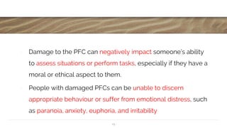 ∙ Damage to the PFC can negatively impact someone’s ability
to assess situations or perform tasks, especially if they have a
moral or ethical aspect to them.
∙ People with damaged PFCs can be unable to discern
appropriate behaviour or suffer from emotional distress, such
as paranoia, anxiety, euphoria, and irritability
13
 