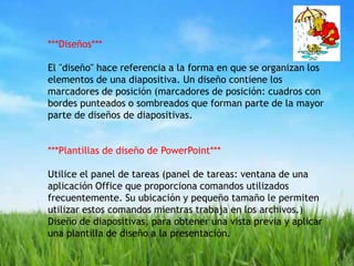 ***Diseños***El "diseño" hace referencia a la forma en que se organizan los elementos de una diapositiva. Un diseño contiene los marcadores de posición (marcadores de posición: cuadros con bordes punteados o sombreados que forman parte de la mayor parte de diseños de diapositivas.***Plantillas de diseño de PowerPoint***Utilice el panel de tareas (panel de tareas: ventana de una aplicación Office que proporciona comandos utilizados frecuentemente. Su ubicación y pequeño tamaño le permiten utilizar estos comandos mientras trabaja en los archivos.) Diseño de diapositivas, para obtener una vista previa y aplicar una plantilla de diseño a la presentación.