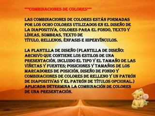 ***Combinaciones de colores***Las combinaciones de colores están formadas por los ocho colores utilizados en el diseño de la diapositiva, colores para el fondo, texto y líneas, sombras, texto de título, rellenos, énfasis e hipervínculos.La plantilla de diseño (plantilla de diseño: archivo que contiene los estilos de una presentación, incluido el tipo y el tamaño de las viñetas y fuentes; posiciones y tamaños de los marcadores de posición, diseño de fondo y combinaciones de colores de relleno y un patrón de diapositivas y el patrón de títulos opcional.) aplicada determina la combinación de colores de una presentación.