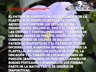 ***Patrón de diapositivas***El patrón de diapositivas es un elemento de la plantilla de diseño (plantilla de diseño: archivo que contiene los estilos de una presentación, incluido el tipo y el tamaño de las viñetas y fuentes; posiciones y tamaños de los marcadores de posición, diseño de fondo y combinaciones de colores de relleno y un patrón de diapositivas y el patrón de títulos opcional.) que almacena información sobre la plantilla, incluidos los estilos de fuente, la ubicación y el tamaño de los marcadores de posición (marcadores de posición: cuadros con bordes punteados o sombreados que forman parte de la mayor parte de diseños de diapositivas.