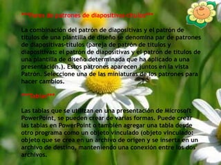 ***Pares de patrones de diapositivas-títulos***La combinación del patrón de diapositivas y el patrón de títulos de una plantilla de diseño se denomina par de patrones de diapositivas-títulos (pareja de patrón de títulos y diapositivas: el patrón de diapositivas y el patrón de títulos de una plantilla de diseño determinada que ha aplicado a una presentación.). Estos patrones aparecen juntos en la vista Patrón. Seleccione una de las miniaturas de los patrones para hacer cambios.***Tablas***Las tablas que se utilizan en una presentación de Microsoft PowerPoint, se pueden crear de varias formas. Puede crear las tablas en PowerPoint o también agregar una tabla desde otro programa como un objeto vinculado (objeto vinculado: objeto que se crea en un archivo de origen y se inserta en un archivo de destino, manteniendo una conexión entre los dos archivos.