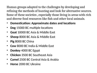 Human groups adapted to the challenges by developing and
refining the methods of hunting and look for alternative sources.
Some of these societies , especially those living in areas with rich
and diverse food resources like fish and other local animals.
• Domestication: Approximate dates and locations
• Dog 15000 BC multiple locations
• Goat 10000 BC Asia & Middle East
• Sheep 8000 BC Asia & Middle East
• Pig 8000 BC China
• Cow 8000 BC India & Middle East
• Donkey 4000 BC Egypt
• Chicken 3500 BC Southeast Asia
• Camel 2500 BC Central Asia & Arabia
• Horse 2000 BC Ukraine
 