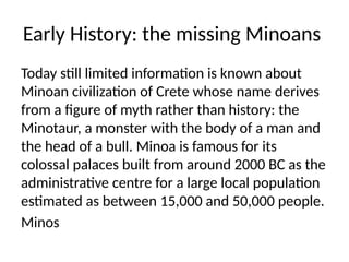 Early History: the missing Minoans
Today still limited information is known about
Minoan civilization of Crete whose name derives
from a figure of myth rather than history: the
Minotaur, a monster with the body of a man and
the head of a bull. Minoa is famous for its
colossal palaces built from around 2000 BC as the
administrative centre for a large local population
estimated as between 15,000 and 50,000 people.
Minos
 