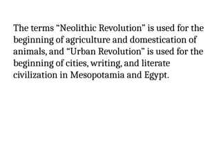 The terms “Neolithic Revolution” is used for the
beginning of agriculture and domestication of
animals, and “Urban Revolution” is used for the
beginning of cities, writing, and literate
civilization in Mesopotamia and Egypt.
 