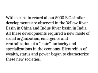 With a certain retard about 5000 B.C. similar
developments are observed in the Yellow River
Basin in China and Indus River basin in India.
All these developments required a new mode of
social organization, emergence and
centralization of a “state” authority and
specializations in the economy. Hierarchies of
wealth, status and power began to characterize
these new societies.
 