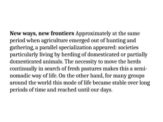 New ways, new frontiers Approximately at the same
period when agriculture emerged out of hunting and
gathering, a parallel specialization appeared: societies
particularly living by herding of domesticated or partially
domesticated animals. The necessity to move the herds
continually in search of fresh pastures makes this a semi-
nomadic way of life. On the other hand, for many groups
around the world this mode of life became stable over long
periods of time and reached until our days.
 
