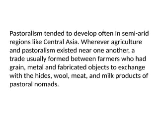 Pastoralism tended to develop often in semi-arid
regions like Central Asia. Wherever agriculture
and pastoralism existed near one another, a
trade usually formed between farmers who had
grain, metal and fabricated objects to exchange
with the hides, wool, meat, and milk products of
pastoral nomads.
 