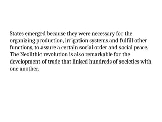 States emerged because they were necessary for the
organizing production, irrigation systems and fulfill other
functions, to assure a certain social order and social peace.
The Neolithic revolution is also remarkable for the
development of trade that linked hundreds of societies with
one another.
 