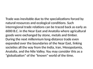 Trade was inevitable due to the specializations forced by
natural resources and ecological conditions. Such
interregional trade relations can be traced back as early as
6000 B.C. in the Near East and Anatolia where agricultural
goods were exchanged by stone, metals and timber.
During the next millennium long-distance trade even
expanded over the boundaries of the Near East, linking
societies all the way from the India, Iran, Mesopotamia,
Anatolia, and the Nile Valley. You may consider this as a
“globalization” of the “known” world of the time.
 