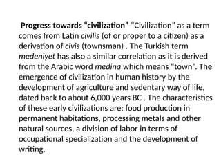 Progress towards “civilization” “Civilization” as a term
comes from Latin civilis (of or proper to a citizen) as a
derivation of civis (townsman) . The Turkish term
medeniyet has also a similar correlation as it is derived
from the Arabic word medina which means “town”. The
emergence of civilization in human history by the
development of agriculture and sedentary way of life,
dated back to about 6,000 years BC . The characteristics
of these early civilizations are: food production in
permanent habitations, processing metals and other
natural sources, a division of labor in terms of
occupational specialization and the development of
writing.
 