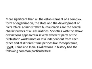More significant than all the establishment of a complex
form of organization, the state and the development of
hierarchical administrative bureaucracies are the central
characteristics of all civilizations. Societies with the above
distinctions appeared in several different parts of the
prehistoric world more or less independent from each
other and at different time periods like Mesopotamia,
Egypt, China and India. Civilizations in history had the
following common particularities:
 