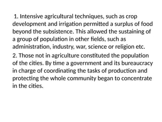 1. Intensive agricultural techniques, such as crop
development and irrigation permitted a surplus of food
beyond the subsistence. This allowed the sustaining of
a group of population in other fields, such as
administration, industry, war, science or religion etc.
2. Those not in agriculture constituted the population
of the cities. By time a government and its bureaucracy
in charge of coordinating the tasks of production and
protecting the whole community began to concentrate
in the cities.
 