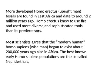 More developed Homo erectus (upright man)
fossils are found in East Africa and date to around 2
million years ago. Homo erectus knew to use fire,
and used more diverse and sophisticated tools
than its predecessors.
Most scientists agree that the “modern human”
homo sapiens (wise man) began to exist about
200,000 years ago also in Africa. The best-known
early Homo sapiens populations are the so-called
Neanderthals,
 