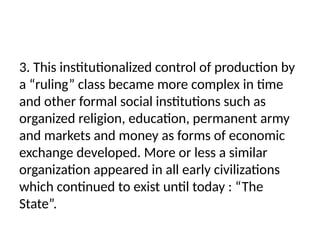 3. This institutionalized control of production by
a “ruling” class became more complex in time
and other formal social institutions such as
organized religion, education, permanent army
and markets and money as forms of economic
exchange developed. More or less a similar
organization appeared in all early civilizations
which continued to exist until today : “The
State”.
 