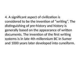 4. A significant aspect of civilization is
considered to be the invention of “writing”. The
distinguishing of pre-history and history is
generally based on the appearance of written
documents. The invention of the first writing
systems is in late 4th millennium BC in Sumer
and 1000 years later developed into cuneiform.
 