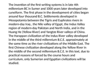 The invention of the first writing systems is in late 4th
millennium BC in Sumer and 1000 years later developed into
cuneiform. The first phase in the development of cities began
around four thousand B.C. Settlements developed in
Mesopotamia between the Tigris and Euphrates rivers in
modern-day Iraq , the Nile valley of Egypt, the Indus Valley
region of modern-day Pakistan and North India, and in the
Huang He (Yellow River) and Yangtze River valleys of China.
The Harappan civilization of the Indus River valley developed
in the middle of the third millennium B.C.E. approximately at
the same time as the river civilizations of the Middle East. The
first Chinese civilization developed along the Yellow River in
the middle of the second millennium B.C.E. In this text, due to
practical reasons of forced by the course hours and
curriculum, only Sumerian and Egyptian civilizations will be
studied.
 