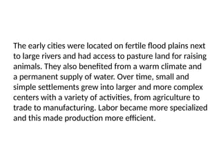 The early cities were located on fertile flood plains next
to large rivers and had access to pasture land for raising
animals. They also benefited from a warm climate and
a permanent supply of water. Over time, small and
simple settlements grew into larger and more complex
centers with a variety of activities, from agriculture to
trade to manufacturing. Labor became more specialized
and this made production more efficient.
 