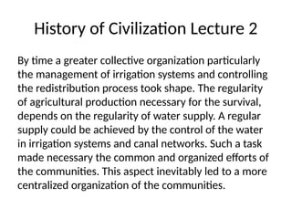 History of Civilization Lecture 2
By time a greater collective organization particularly
the management of irrigation systems and controlling
the redistribution process took shape. The regularity
of agricultural production necessary for the survival,
depends on the regularity of water supply. A regular
supply could be achieved by the control of the water
in irrigation systems and canal networks. Such a task
made necessary the common and organized efforts of
the communities. This aspect inevitably led to a more
centralized organization of the communities.
 