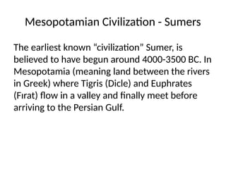 Mesopotamian Civilization - Sumers
The earliest known “civilization” Sumer, is
believed to have begun around 4000-3500 BC. In
Mesopotamia (meaning land between the rivers
in Greek) where Tigris (Dicle) and Euphrates
(Fırat) flow in a valley and finally meet before
arriving to the Persian Gulf.
 