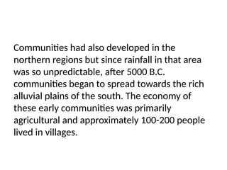 Communities had also developed in the
northern regions but since rainfall in that area
was so unpredictable, after 5000 B.C.
communities began to spread towards the rich
alluvial plains of the south. The economy of
these early communities was primarily
agricultural and approximately 100-200 people
lived in villages.
 
