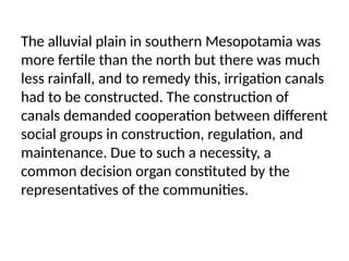 The alluvial plain in southern Mesopotamia was
more fertile than the north but there was much
less rainfall, and to remedy this, irrigation canals
had to be constructed. The construction of
canals demanded cooperation between different
social groups in construction, regulation, and
maintenance. Due to such a necessity, a
common decision organ constituted by the
representatives of the communities.
 