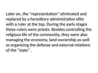 Later on, the “representation” eliminated and
replaced by a hereditary administrative elite
with a ruler at the top. During the early stages
these rulers were priests. Besides controlling the
religious life of the community, they were also
managing the economy, land ownership as well
as organizing the defense and external relations
of the “state” .
 
