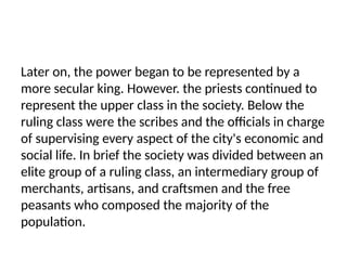 Later on, the power began to be represented by a
more secular king. However. the priests continued to
represent the upper class in the society. Below the
ruling class were the scribes and the officials in charge
of supervising every aspect of the city's economic and
social life. In brief the society was divided between an
elite group of a ruling class, an intermediary group of
merchants, artisans, and craftsmen and the free
peasants who composed the majority of the
population.
 