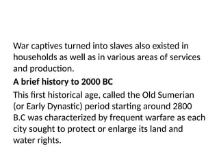War captives turned into slaves also existed in
households as well as in various areas of services
and production.
A brief history to 2000 BC
This first historical age, called the Old Sumerian
(or Early Dynastic) period starting around 2800
B.C was characterized by frequent warfare as each
city sought to protect or enlarge its land and
water rights.
 