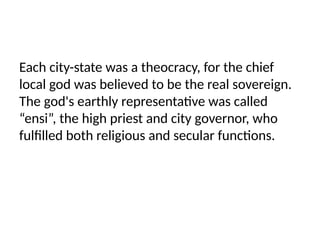 Each city-state was a theocracy, for the chief
local god was believed to be the real sovereign.
The god's earthly representative was called
“ensi”, the high priest and city governor, who
fulfilled both religious and secular functions.
 