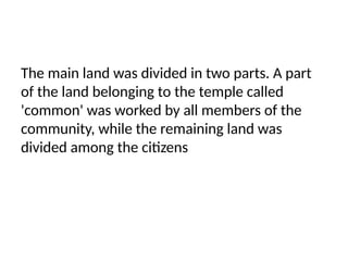 The main land was divided in two parts. A part
of the land belonging to the temple called
'common' was worked by all members of the
community, while the remaining land was
divided among the citizens
 