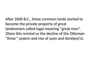 After 2600 B.C., these common lands started to
become the private property of great
landowners called lugal meaning "great men”.
(Does this remind us the decline of the Ottoman
“timar” system and rise of ayan and derebeyi’s).
 