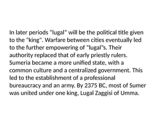 In later periods “lugal” will be the political title given
to the "king". Warfare between cities eventually led
to the further empowering of “lugal”s. Their
authority replaced that of early priestly rulers.
Sumeria became a more unified state, with a
common culture and a centralized government. This
led to the establishment of a professional
bureaucracy and an army. By 2375 BC, most of Sumer
was united under one king, Lugal Zaggisi of Umma.
 