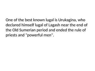 One of the best known lugal is Urukagina, who
declared himself lugal of Lagash near the end of
the Old Sumerian period and ended the rule of
priests and "powerful men".
 