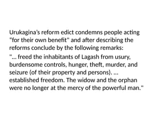 Urukagina’s reform edict condemns people acting
“for their own benefit" and after describing the
reforms conclude by the following remarks:
"… freed the inhabitants of Lagash from usury,
burdensome controls, hunger, theft, murder, and
seizure (of their property and persons). …
established freedom. The widow and the orphan
were no longer at the mercy of the powerful man."
 