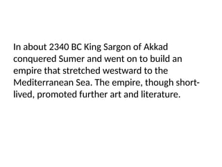 In about 2340 BC King Sargon of Akkad
conquered Sumer and went on to build an
empire that stretched westward to the
Mediterranean Sea. The empire, though short-
lived, promoted further art and literature.
 