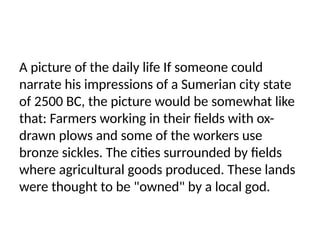 A picture of the daily life If someone could
narrate his impressions of a Sumerian city state
of 2500 BC, the picture would be somewhat like
that: Farmers working in their fields with ox-
drawn plows and some of the workers use
bronze sickles. The cities surrounded by fields
where agricultural goods produced. These lands
were thought to be "owned" by a local god.
 