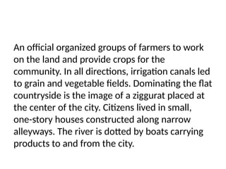 An official organized groups of farmers to work
on the land and provide crops for the
community. In all directions, irrigation canals led
to grain and vegetable fields. Dominating the flat
countryside is the image of a ziggurat placed at
the center of the city. Citizens lived in small,
one-story houses constructed along narrow
alleyways. The river is dotted by boats carrying
products to and from the city.
 