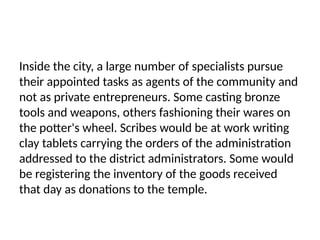 Inside the city, a large number of specialists pursue
their appointed tasks as agents of the community and
not as private entrepreneurs. Some casting bronze
tools and weapons, others fashioning their wares on
the potter's wheel. Scribes would be at work writing
clay tablets carrying the orders of the administration
addressed to the district administrators. Some would
be registering the inventory of the goods received
that day as donations to the temple.
 